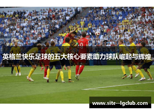 英格兰快乐足球的五大核心要素助力球队崛起与辉煌 英格兰快乐足球的五大核心要素助力球队崛起与辉煌
