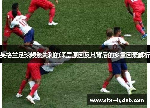 英格兰足球频繁失利的深层原因及其背后的多重因素解析