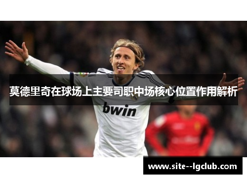 莫德里奇在球场上主要司职中场核心位置作用解析 莫德里奇在球场上主要司职中场核心位置作用解析