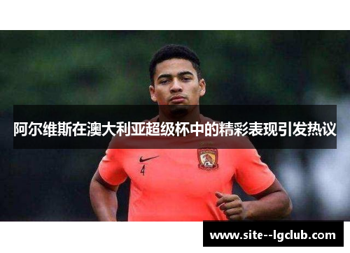 阿尔维斯在澳大利亚超级杯中的精彩表现引发热议