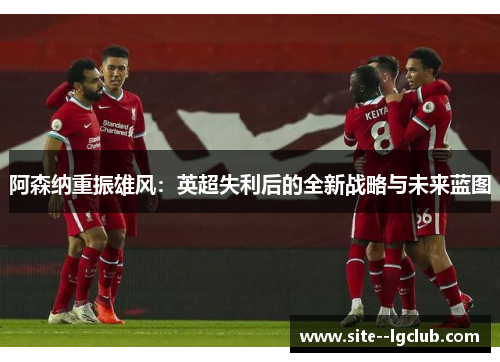 阿森纳重振雄风:英超失利后的全新战略与未来蓝图 阿森纳重振雄风:英超失利后的全新战略与未来蓝图