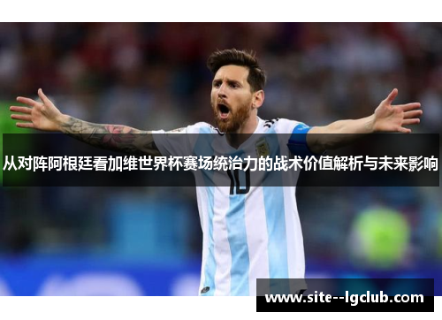 从对阵阿根廷看加维世界杯赛场统治力的战术价值解析与未来影响 从对阵阿根廷看加维世界杯赛场统治力的战术价值解析与未来影响