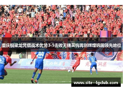 重庆铜梁龙凭借战术优势3-1击败无锡吴钩再创辉煌巩固领先地位 重庆铜梁龙凭借战术优势3-1击败无锡吴钩再创辉煌巩固领先地位