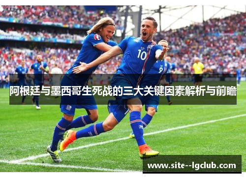 阿根廷与墨西哥生死战的三大关键因素解析与前瞻 阿根廷与墨西哥生死战的三大关键因素解析与前瞻