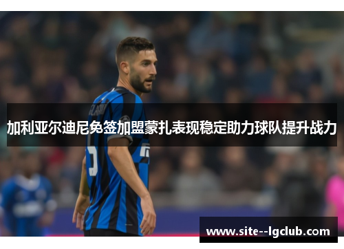 加利亚尔迪尼免签加盟蒙扎表现稳定助力球队提升战力