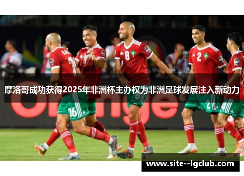 摩洛哥成功获得2025年非洲杯主办权为非洲足球发展注入新动力