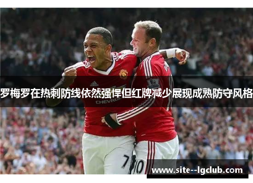 罗梅罗在热刺防线依然强悍但红牌减少展现成熟防守风格