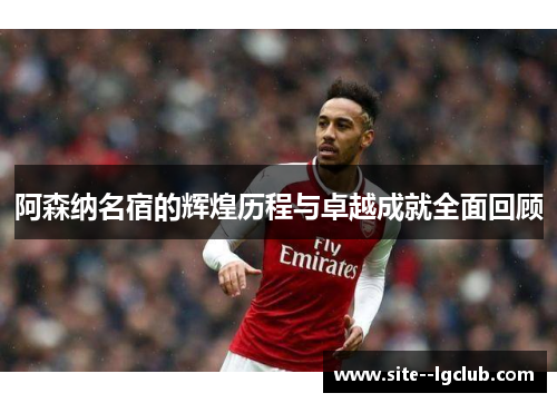 阿森纳名宿的辉煌历程与卓越成就全面回顾