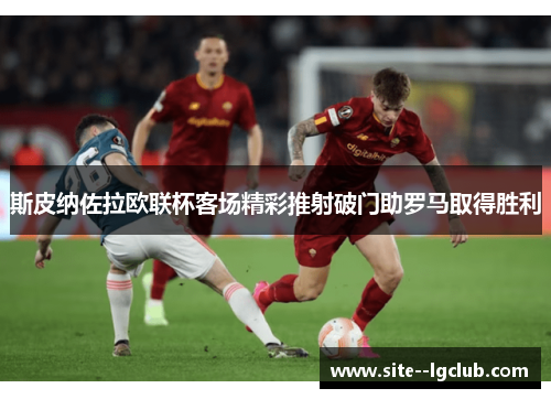 斯皮纳佐拉欧联杯客场精彩推射破门助罗马取得胜利 斯皮纳佐拉欧联杯客场精彩推射破门助罗马取得胜利