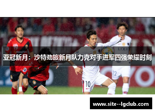 亚冠新月:沙特劲旅新月队力克对手进军四强荣耀时刻 亚冠新月:沙特劲旅新月队力克对手进军四强荣耀时刻