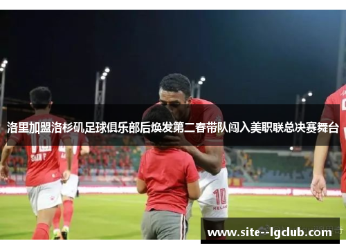 洛里加盟洛杉矶足球俱乐部后焕发第二春带队闯入美职联总决赛舞台 洛里加盟洛杉矶足球俱乐部后焕发第二春带队闯入美职联总决赛舞台